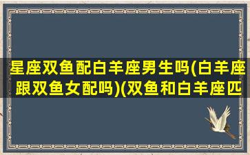 星座双鱼配白羊座男生吗(白羊座跟双鱼女配吗)(双鱼和白羊座匹配程度是多少)