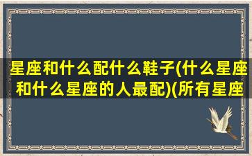 星座和什么配什么鞋子(什么星座和什么星座的人最配)(所有星座搭配中最适合的一对)