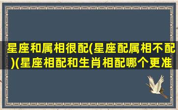 星座和属相很配(星座配属相不配)(星座相配和生肖相配哪个更准确)