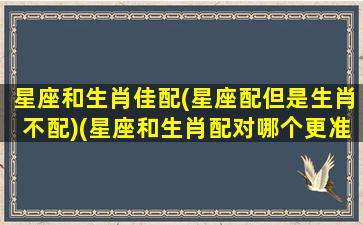 星座和生肖佳配(星座配但是生肖不配)(星座和生肖配对哪个更准确)