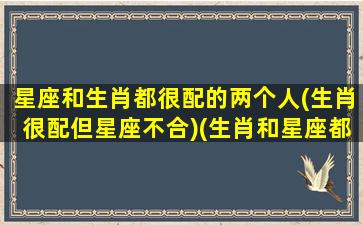 星座和生肖都很配的两个人(生肖很配但星座不合)(生肖和星座都是绝配)