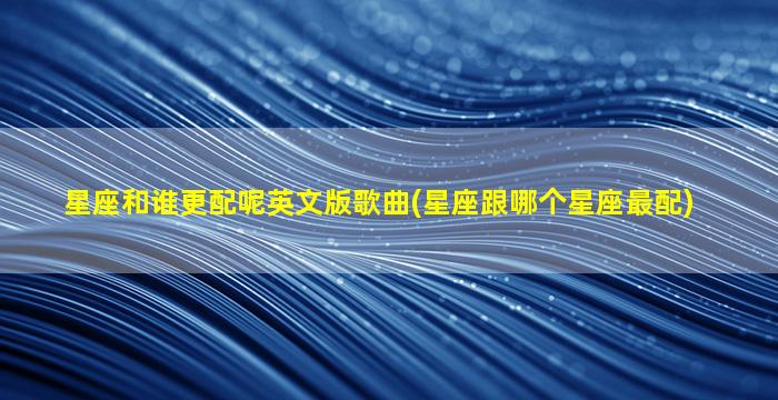 星座和谁更配呢英文版歌曲(星座跟哪个星座最配)