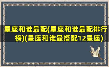 星座和谁最配(星座和谁最配排行榜)(星座和谁最搭配12星座)