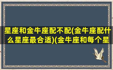 星座和金牛座配不配(金牛座配什么星座最合适)(金牛座和每个星座的爱情配合度)