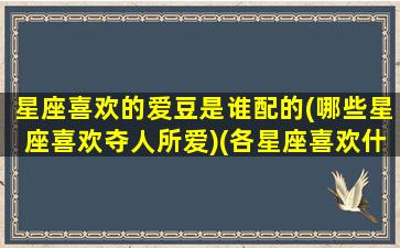 星座喜欢的爱豆是谁配的(哪些星座喜欢夺人所爱)(各星座喜欢什么样的女生)