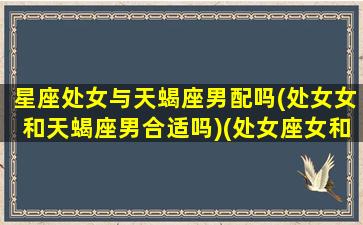 星座处女与天蝎座男配吗(处女女和天蝎座男合适吗)(处女座女和天蝎座男适合在一起吗)