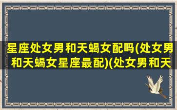 星座处女男和天蝎女配吗(处女男和天蝎女星座最配)(处女男和天蝎女座配对指数)