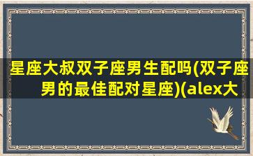 星座大叔双子座男生配吗(双子座男的最佳配对星座)(alex大叔双子座)