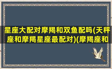 星座大配对摩羯和双鱼配吗(天秤座和摩羯星座最配对)(摩羯座和双鱼座的匹配度)