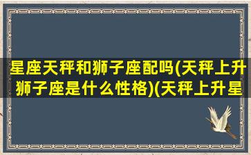 星座天秤和狮子座配吗(天秤上升狮子座是什么性格)(天秤上升星座狮子座女)