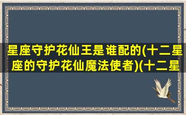 星座守护花仙王是谁配的(十二星座的守护花仙魔法使者)(十二星座守护花精灵王小花仙)