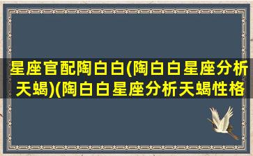 星座官配陶白白(陶白白星座分析天蝎)(陶白白星座分析天蝎性格)