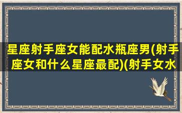 星座射手座女能配水瓶座男(射手座女和什么星座最配)(射手女水瓶配对)