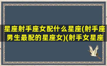 星座射手座女配什么星座(射手座男生最配的星座女)(射手女星座和什么星座最配)