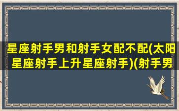 星座射手男和射手女配不配(太阳星座射手上升星座射手)(射手男与哪个星座女最配)