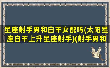 星座射手男和白羊女配吗(太阳星座白羊上升星座射手)(射手男和白羊女真的配吗)