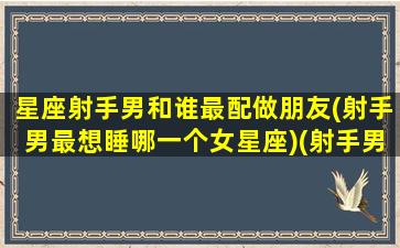 星座射手男和谁最配做朋友(射手男最想睡哪一个女星座)(射手男和哪个星座最搭)