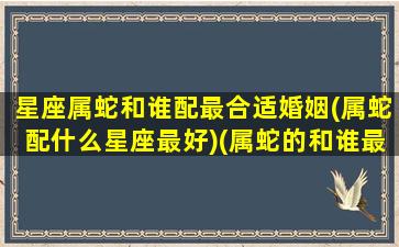 星座属蛇和谁配最合适婚姻(属蛇配什么星座最好)(属蛇的和谁最配)