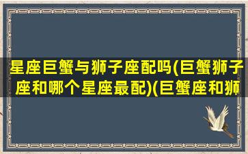 星座巨蟹与狮子座配吗(巨蟹狮子座和哪个星座最配)(巨蟹座和狮子座的匹配度是多少)