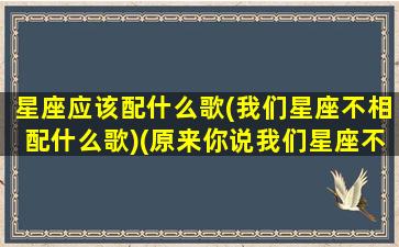 星座应该配什么歌(我们星座不相配什么歌)(原来你说我们星座不相配)