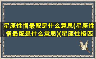 星座性情最配是什么意思(星座性情最配是什么意思)(星座性格匹配表)