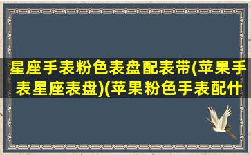 星座手表粉色表盘配表带(苹果手表星座表盘)(苹果粉色手表配什么颜色好看)