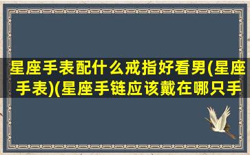 星座手表配什么戒指好看男(星座手表)(星座手链应该戴在哪只手上)