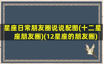 星座日常朋友圈说说配图(十二星座朋友圈)(12星座的朋友圈)