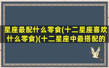 星座最配什么零食(十二星座喜欢什么零食)(十二星座中最搭配的星座)