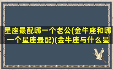 星座最配哪一个老公(金牛座和哪一个星座最配)(金牛座与什么星座最配夫妻)