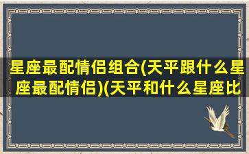 星座最配情侣组合(天平跟什么星座最配情侣)(天平和什么星座比较配)