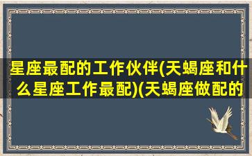 星座最配的工作伙伴(天蝎座和什么星座工作最配)(天蝎座做配的星座)