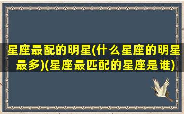 星座最配的明星(什么星座的明星最多)(星座最匹配的星座是谁)