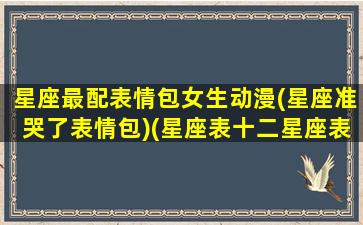 星座最配表情包女生动漫(星座准哭了表情包)(星座表十二星座表情)