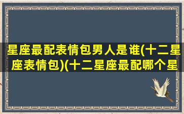 星座最配表情包男人是谁(十二星座表情包)(十二星座最配哪个星座的男生)