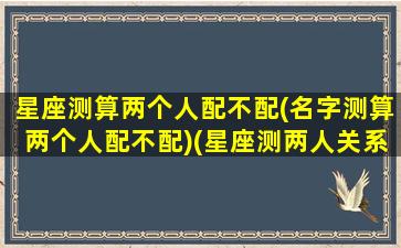 星座测算两个人配不配(名字测算两个人配不配)(星座测两人关系)