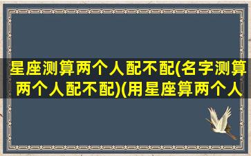 星座测算两个人配不配(名字测算两个人配不配)(用星座算两个人的缘分)