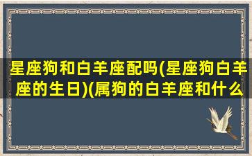 星座狗和白羊座配吗(星座狗白羊座的生日)(属狗的白羊座和什么座最配)