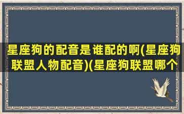 星座狗的配音是谁配的啊(星座狗联盟人物配音)(星座狗联盟哪个星座最暖)