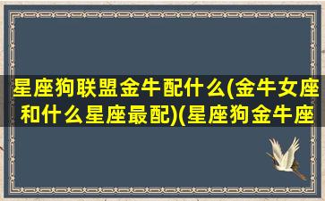 星座狗联盟金牛配什么(金牛女座和什么星座最配)(星座狗金牛座眼中的自己)