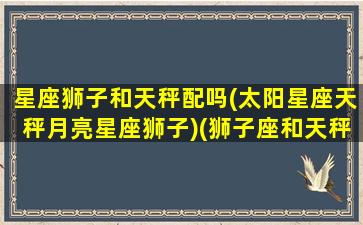 星座狮子和天秤配吗(太阳星座天秤月亮星座狮子)(狮子座和天秤星座最配)