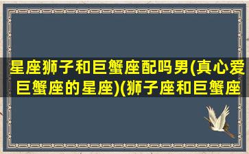 星座狮子和巨蟹座配吗男(真心爱巨蟹座的星座)(狮子座和巨蟹座匹配度)