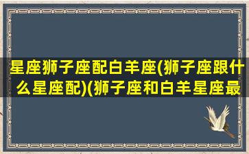 星座狮子座配白羊座(狮子座跟什么星座配)(狮子座和白羊星座最配)