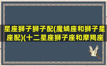 星座狮子狮子配(魔蝎座和狮子星座配)(十二星座狮子座和摩羯座)