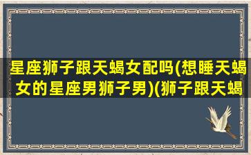 星座狮子跟天蝎女配吗(想睡天蝎女的星座男狮子男)(狮子跟天蝎座谈恋爱)