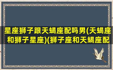 星座狮子跟天蝎座配吗男(天蝎座和狮子星座)(狮子座和天蝎座配不配一字回答)