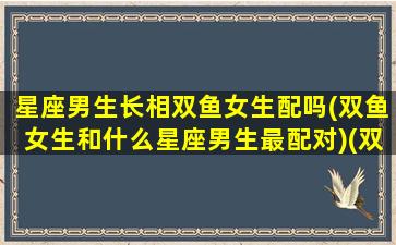 星座男生长相双鱼女生配吗(双鱼女生和什么星座男生最配对)(双鱼座男生长相好看吗)