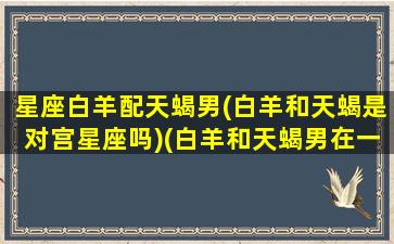 星座白羊配天蝎男(白羊和天蝎是对宫星座吗)(白羊和天蝎男在一起会如何)