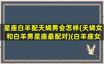 星座白羊配天蝎男会怎样(天蝎女和白羊男星座最配对)(白羊座女和天蝎男的配对指数)