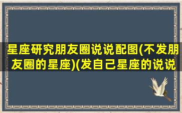 星座研究朋友圈说说配图(不发朋友圈的星座)(发自己星座的说说)